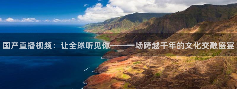 球友直播：国产直播视频：让全球听见你——一场跨越千年的文化交融盛宴